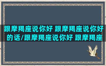 跟摩羯座说你好 跟摩羯座说你好的话/跟摩羯座说你好 跟摩羯座说你好的话-我的网站